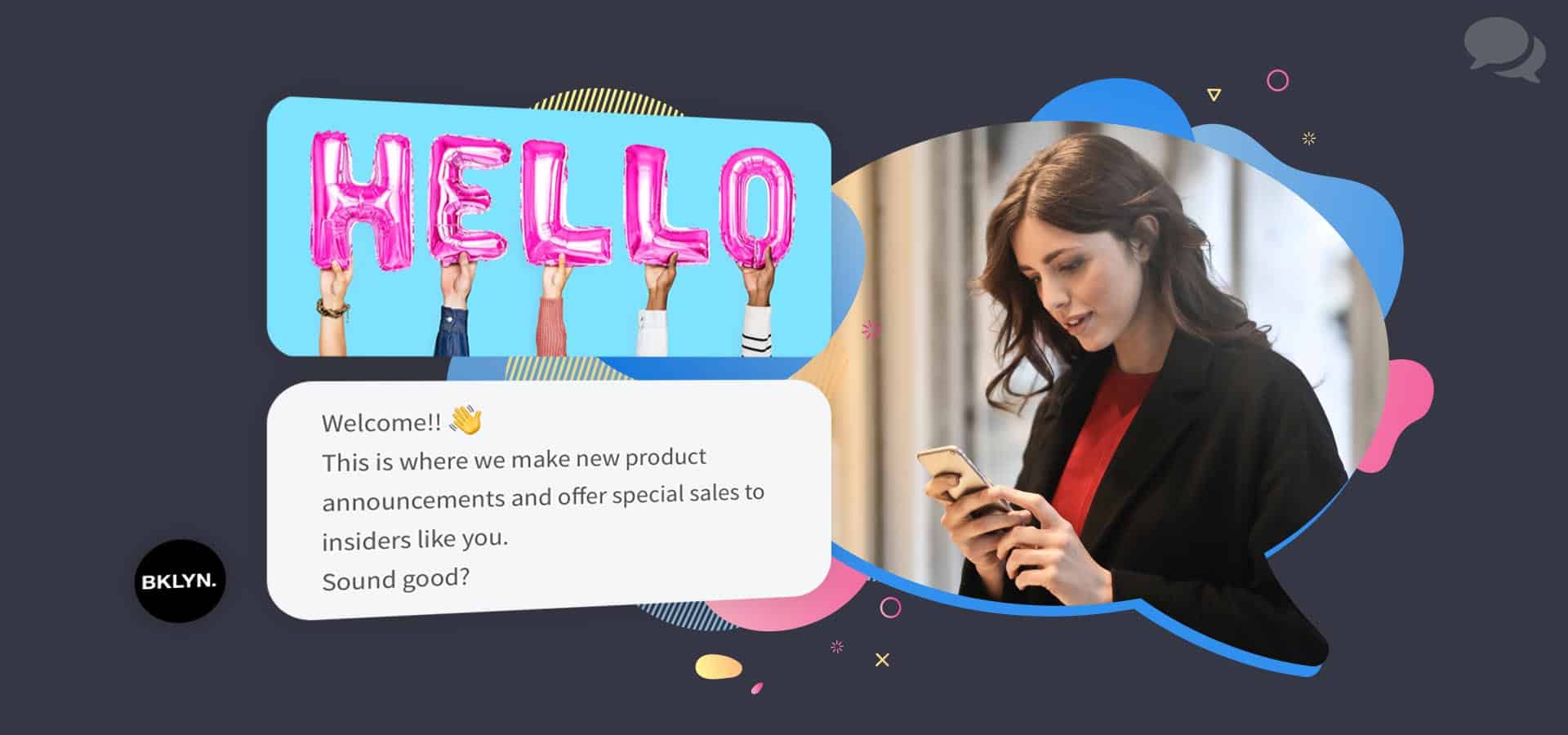 A brunette woman wearing red and black looks down at her rose gold cell phone. Next to her is a floating conversation from Messenger. The first message is an image of five hands holding five pink balloons that spell out "Hello". The second message says "Welcome!! (Hand-waving emoji) This is where we make new product announcements and offer special sales to insiders like you. Sound good?" The messages are from a brand named Brooklyn.